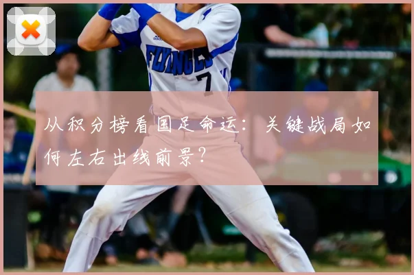 从积分榜看国足命运：关键战局如何左右出线前景？