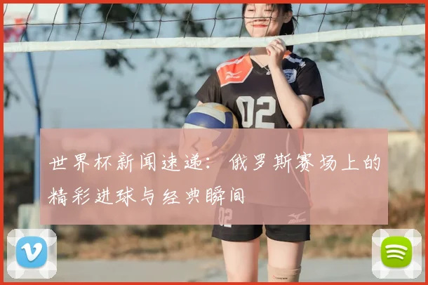 世界杯新闻速递：俄罗斯赛场上的精彩进球与经典瞬间