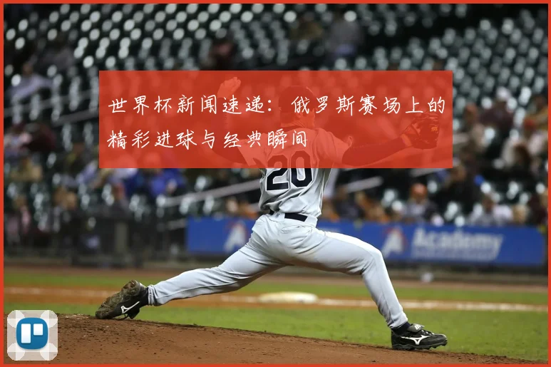 世界杯新闻速递：俄罗斯赛场上的精彩进球与经典瞬间