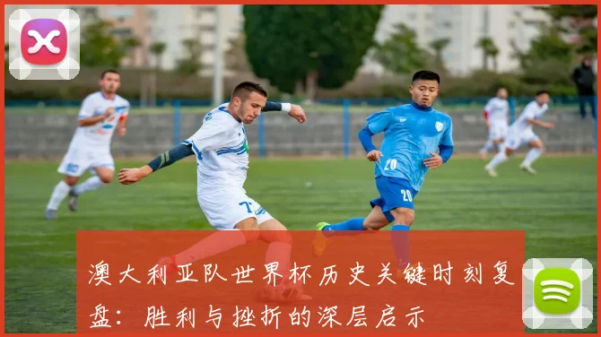 澳大利亚队世界杯历史关键时刻复盘：胜利与挫折的深层启示