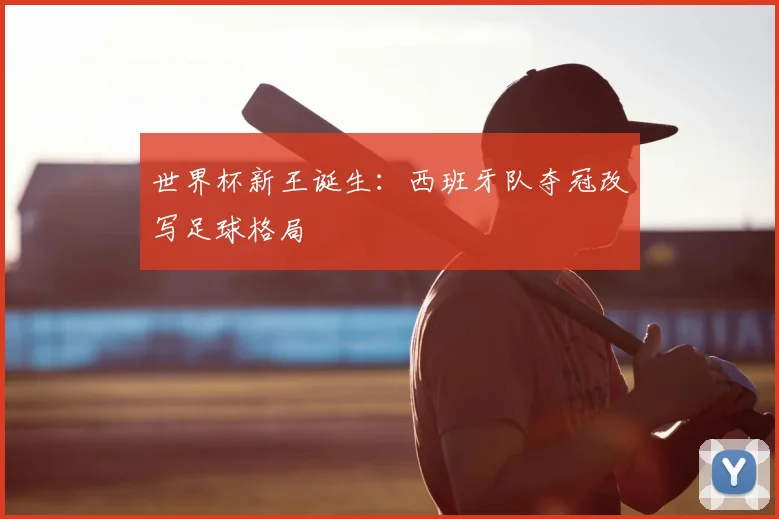 世界杯新王诞生：西班牙队夺冠改写足球格局