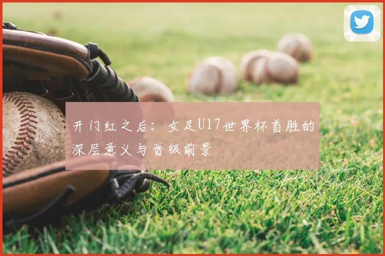 开门红之后：女足U17世界杯首胜的深层意义与晋级前景