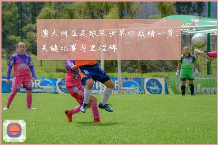 澳大利亚足球队世界杯战绩一览：关键比赛与里程碑