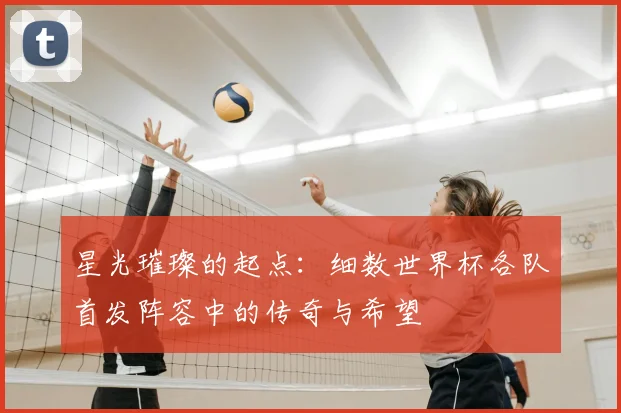 星光璀璨的起点：细数世界杯各队首发阵容中的传奇与希望