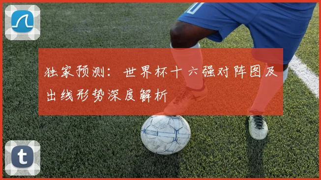 独家预测：世界杯十六强对阵图及出线形势深度解析