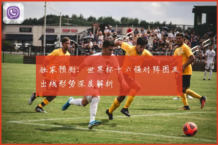 独家预测：世界杯十六强对阵图及出线形势深度解析
