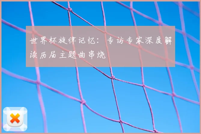 世界杯旋律记忆：专访专家深度解读历届主题曲串烧
