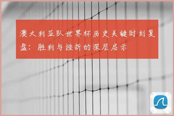 澳大利亚队世界杯历史关键时刻复盘：胜利与挫折的深层启示