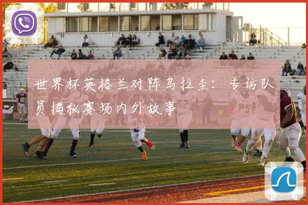 世界杯英格兰对阵乌拉圭：专访队员揭秘赛场内外故事