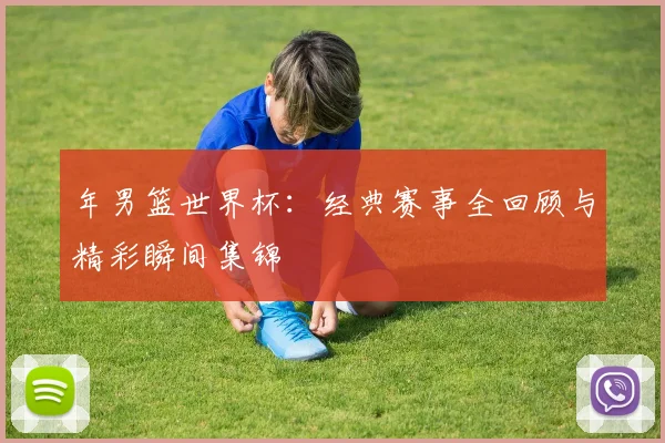 年男篮世界杯：经典赛事全回顾与精彩瞬间集锦