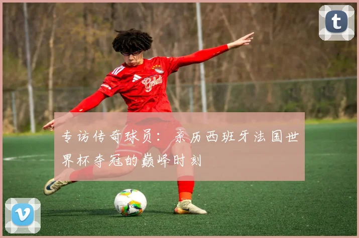 专访传奇球员：亲历西班牙法国世界杯夺冠的巅峰时刻