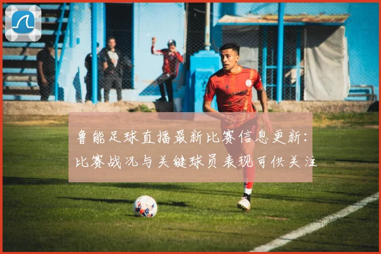 鲁能足球直播最新比赛信息更新:比赛战况与关键球员表现可供关注