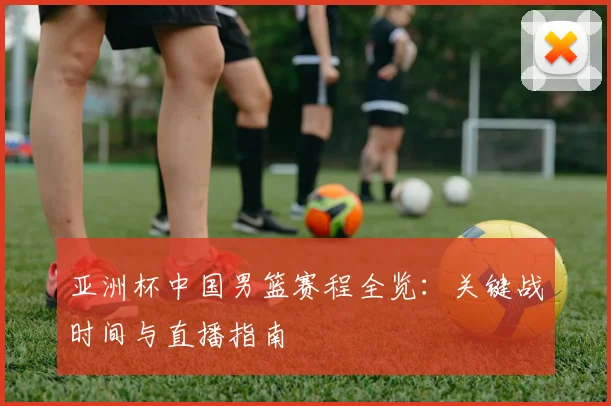 亚洲杯中国男篮赛程全览：关键战时间与直播指南