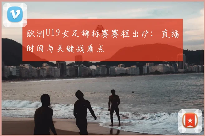 欧洲U19女足锦标赛赛程出炉：直播时间与关键战看点