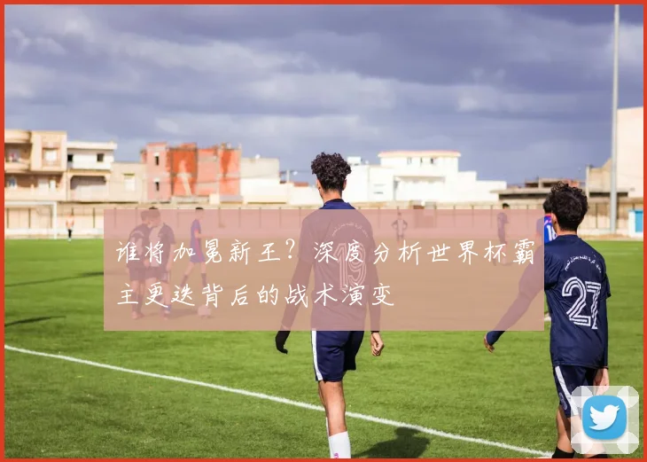 谁将加冕新王？深度分析世界杯霸主更迭背后的战术演变