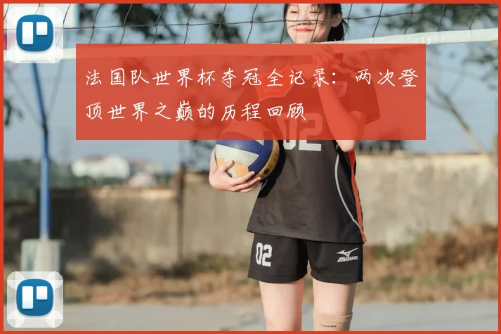 法国队世界杯夺冠全记录：两次登顶世界之巅的历程回顾
